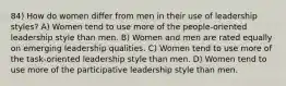 84) How do women differ from men in their use of leadership styles? A) Women tend to use more of the people-oriented leadership style than men. B) Women and men are rated equally on emerging leadership qualities. C) Women tend to use more of the task-oriented leadership style than men. D) Women tend to use more of the participative leadership style than men.