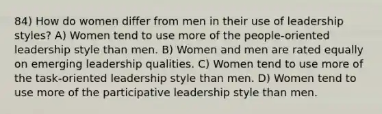 84) How do women differ from men in their use of leadership styles? A) Women tend to use more of the people-oriented leadership style than men. B) Women and men are rated equally on emerging leadership qualities. C) Women tend to use more of the task-oriented leadership style than men. D) Women tend to use more of the participative leadership style than men.