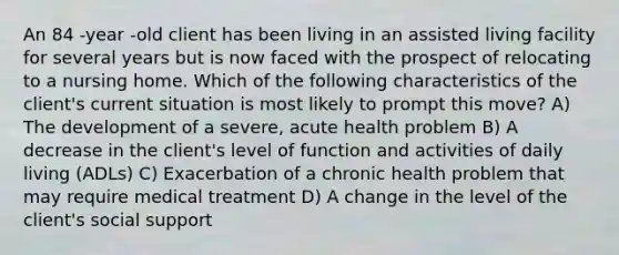 An 84 -year -old client has been living in an assisted living facility for several years but is now faced with the prospect of relocating to a nursing home. Which of the following characteristics of the client's current situation is most likely to prompt this move? A) The development of a severe, acute health problem B) A decrease in the client's level of function and activities of daily living (ADLs) C) Exacerbation of a chronic health problem that may require medical treatment D) A change in the level of the client's social support