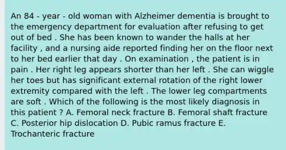 An 84 - year - old woman with Alzheimer dementia is brought to the emergency department for evaluation after refusing to get out of bed . She has been known to wander the halls at her facility , and a nursing aide reported finding her on the floor next to her bed earlier that day . On examination , the patient is in pain . Her right leg appears shorter than her left . She can wiggle her toes but has significant external rotation of the right lower extremity compared with the left . The lower leg compartments are soft . Which of the following is the most likely diagnosis in this patient ? A. Femoral neck fracture B. Femoral shaft fracture C. Posterior hip dislocation D. Pubic ramus fracture E. Trochanteric fracture