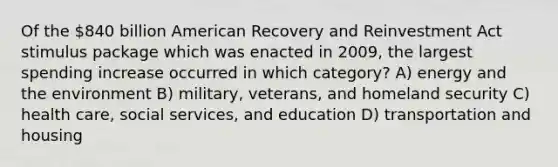 Of the 840 billion American Recovery and Reinvestment Act stimulus package which was enacted in 2009, the largest spending increase occurred in which category? A) energy and the environment B) military, veterans, and homeland security C) health care, social services, and education D) transportation and housing