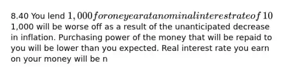 8.40 You lend​ 1,000 for one year at a nominal interest rate of​ 10%. You anticipate inflation will be​ 4% that year. If inflation is 3% over that​ year, which is​ true? Real interest rate you earn on your money is lower than you expected. Person who borrowed the​1,000 will be worse off as a result of the unanticipated decrease in inflation. Purchasing power of the money that will be repaid to you will be lower than you expected. Real interest rate you earn on your money will be n