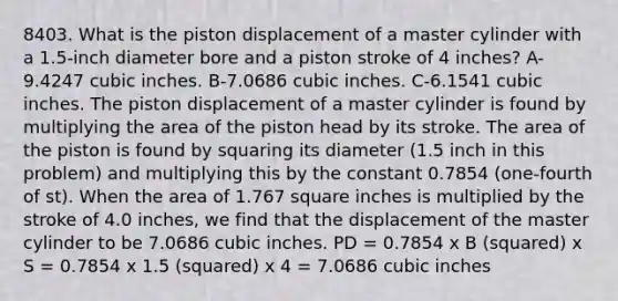 8403. What is the piston displacement of a master cylinder with a 1.5-inch diameter bore and a piston stroke of 4 inches? A-9.4247 cubic inches. B-7.0686 cubic inches. C-6.1541 cubic inches. The piston displacement of a master cylinder is found by multiplying the area of the piston head by its stroke. The area of the piston is found by squaring its diameter (1.5 inch in this problem) and multiplying this by the constant 0.7854 (one-fourth of st). When the area of 1.767 square inches is multiplied by the stroke of 4.0 inches, we find that the displacement of the master cylinder to be 7.0686 cubic inches. PD = 0.7854 x B (squared) x S = 0.7854 x 1.5 (squared) x 4 = 7.0686 cubic inches