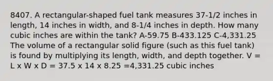 8407. A rectangular-shaped fuel tank measures 37-1/2 inches in length, 14 inches in width, and 8-1/4 inches in depth. How many cubic inches are within the tank? A-59.75 B-433.125 C-4,331.25 The volume of a rectangular solid figure (such as this fuel tank) is found by multiplying its length, width, and depth together. V = L x W x D = 37.5 x 14 x 8.25 =4,331.25 cubic inches