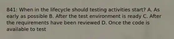 841: When in the lifecycle should testing activities start? A. As early as possible B. After the test environment is ready C. After the requirements have been reviewed D. Once the code is available to test