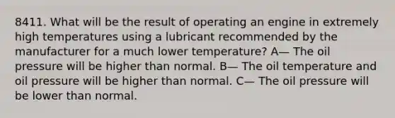 8411. What will be the result of operating an engine in extremely high temperatures using a lubricant recommended by the manufacturer for a much lower temperature? A— The oil pressure will be higher than normal. B— The oil temperature and oil pressure will be higher than normal. C— The oil pressure will be lower than normal.