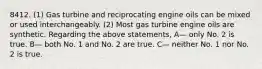 8412. (1) Gas turbine and reciprocating engine oils can be mixed or used interchangeably. (2) Most gas turbine engine oils are synthetic. Regarding the above statements, A— only No. 2 is true. B— both No. 1 and No. 2 are true. C— neither No. 1 nor No. 2 is true.