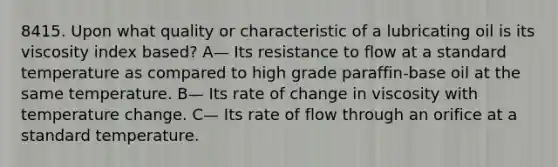 8415. Upon what quality or characteristic of a lubricating oil is its viscosity index based? A— Its resistance to flow at a standard temperature as compared to high grade paraffin-base oil at the same temperature. B— Its rate of change in viscosity with temperature change. C— Its rate of flow through an orifice at a standard temperature.