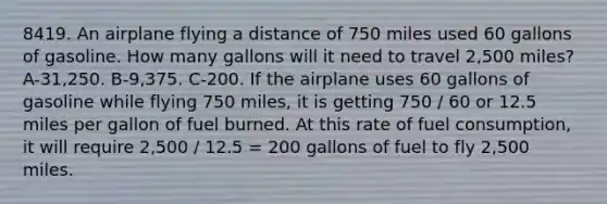 8419. An airplane flying a distance of 750 miles used 60 gallons of gasoline. How many gallons will it need to travel 2,500 miles? A-31,250. B-9,375. C-200. If the airplane uses 60 gallons of gasoline while flying 750 miles, it is getting 750 / 60 or 12.5 miles per gallon of fuel burned. At this rate of fuel consumption, it will require 2,500 / 12.5 = 200 gallons of fuel to fly 2,500 miles.