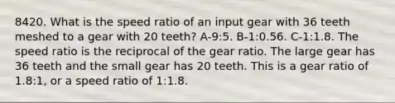 8420. What is the speed ratio of an input gear with 36 teeth meshed to a gear with 20 teeth? A-9:5. B-1:0.56. C-1:1.8. The speed ratio is the reciprocal of the gear ratio. The large gear has 36 teeth and the small gear has 20 teeth. This is a gear ratio of 1.8:1, or a speed ratio of 1:1.8.