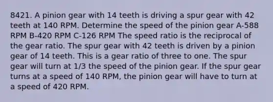 8421. A pinion gear with 14 teeth is driving a spur gear with 42 teeth at 140 RPM. Determine the speed of the pinion gear A-588 RPM B-420 RPM C-126 RPM The speed ratio is the reciprocal of the gear ratio. The spur gear with 42 teeth is driven by a pinion gear of 14 teeth. This is a gear ratio of three to one. The spur gear will turn at 1/3 the speed of the pinion gear. If the spur gear turns at a speed of 140 RPM, the pinion gear will have to turn at a speed of 420 RPM.