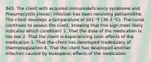 843. The client with acquired immunodeficiency syndrome and Pneumocystis jiroveci infection has been receiving pentamidine. The client develops a temperature of 101 °F (38.3 °C). The nurse continues to assess the client, knowing that this sign most likely indicates which condition? 1. That the dose of the medication is too low 2. That the client is experiencing toxic effects of the medication 3. That the client has developed inadequacy of thermoregulation 4. That the client has developed another infection caused by leukopenic effects of the medication