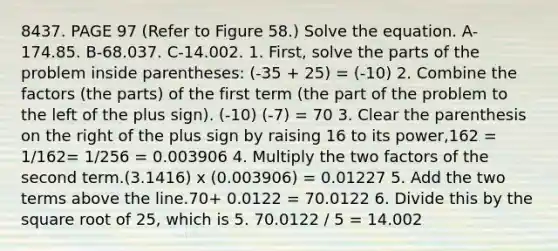 8437. PAGE 97 (Refer to Figure 58.) Solve the equation. A-174.85. B-68.037. C-14.002. 1. First, solve the parts of the problem inside parentheses: (-35 + 25) = (-10) 2. Combine the factors (the parts) of the first term (the part of the problem to the left of the plus sign). (-10) (-7) = 70 3. Clear the parenthesis on the right of the plus sign by raising 16 to its power,162 = 1/162= 1/256 = 0.003906 4. Multiply the two factors of the second term.(3.1416) x (0.003906) = 0.01227 5. Add the two terms above the line.70+ 0.0122 = 70.0122 6. Divide this by the square root of 25, which is 5. 70.0122 / 5 = 14.002