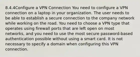 8.4.4Configure a VPN Connection You need to configure a VPN connection on a laptop in your organization. The user needs to be able to establish a secure connection to the company network while working on the road. You need to choose a VPN type that operates using firewall ports that are left open on most networks, and you need to use the most secure password-based authentication possible without using a smart card. It is not necessary to specify a domain when configuring this VPN connection.