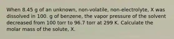 When 8.45 g of an unknown, non-volatile, non-electrolyte, X was dissolved in 100. g of benzene, the vapor pressure of the solvent decreased from 100 torr to 96.7 torr at 299 K. Calculate the molar mass of the solute, X.