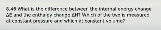 8.46 What is the difference between the internal energy change ΔE and the enthalpy change ΔH? Which of the two is measured at constant pressure and which at constant volume?