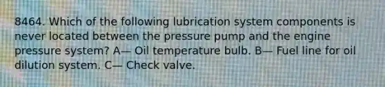 8464. Which of the following lubrication system components is never located between the pressure pump and the engine pressure system? A— Oil temperature bulb. B— Fuel line for oil dilution system. C— Check valve.