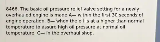 8466. The basic oil pressure relief valve setting for a newly overhauled engine is made A— within the first 30 seconds of engine operation. B— when the oil is at a higher than normal temperature to assure high oil pressure at normal oil temperature. C— in the overhaul shop.