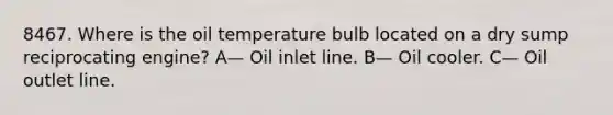 8467. Where is the oil temperature bulb located on a dry sump reciprocating engine? A— Oil inlet line. B— Oil cooler. C— Oil outlet line.