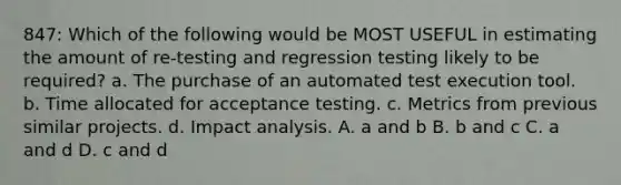 847: Which of the following would be MOST USEFUL in estimating the amount of re-testing and regression testing likely to be required? a. The purchase of an automated test execution tool. b. Time allocated for acceptance testing. c. Metrics from previous similar projects. d. Impact analysis. A. a and b B. b and c C. a and d D. c and d