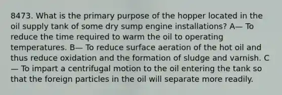 8473. What is the primary purpose of the hopper located in the oil supply tank of some dry sump engine installations? A— To reduce the time required to warm the oil to operating temperatures. B— To reduce surface aeration of the hot oil and thus reduce oxidation and the formation of sludge and varnish. C— To impart a centrifugal motion to the oil entering the tank so that the foreign particles in the oil will separate more readily.