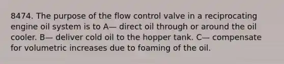 8474. The purpose of the flow control valve in a reciprocating engine oil system is to A— direct oil through or around the oil cooler. B— deliver cold oil to the hopper tank. C— compensate for volumetric increases due to foaming of the oil.