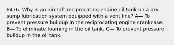 8476. Why is an aircraft reciprocating engine oil tank on a dry sump lubrication system equipped with a vent line? A— To prevent pressure buildup in the reciprocating engine crankcase. B— To eliminate foaming in the oil tank. C— To prevent pressure buildup in the oil tank.