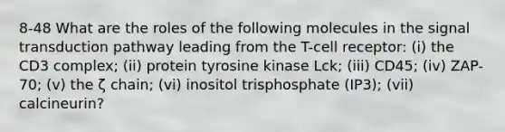 8-48 What are the roles of the following molecules in the signal transduction pathway leading from the T-cell receptor: (i) the CD3 complex; (ii) protein tyrosine kinase Lck; (iii) CD45; (iv) ZAP-70; (v) the ζ chain; (vi) inositol trisphosphate (IP3); (vii) calcineurin?