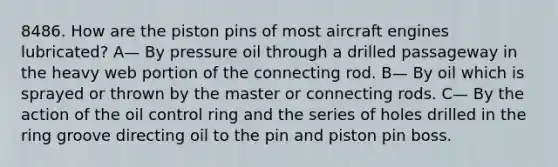 8486. How are the piston pins of most aircraft engines lubricated? A— By pressure oil through a drilled passageway in the heavy web portion of the connecting rod. B— By oil which is sprayed or thrown by the master or connecting rods. C— By the action of the oil control ring and the series of holes drilled in the ring groove directing oil to the pin and piston pin boss.