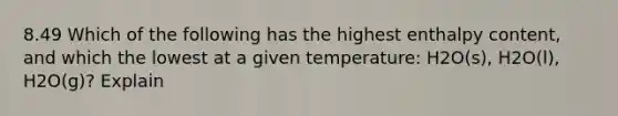 8.49 Which of the following has the highest enthalpy content, and which the lowest at a given temperature: H2O(s), H2O(l), H2O(g)? Explain