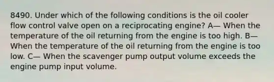 8490. Under which of the following conditions is the oil cooler flow control valve open on a reciprocating engine? A— When the temperature of the oil returning from the engine is too high. B— When the temperature of the oil returning from the engine is too low. C— When the scavenger pump output volume exceeds the engine pump input volume.