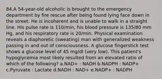 84.A 54-year-old alcoholic is brought to the emergency department by fire rescue after being found lying face down in the street. He is incoherent and is unable to walk in a straight line. His pulse rate is 110/min, his blood pressure is 135/80 mm Hg, and his respiratory rate is 20/min. Physical examination reveals a diaphoretic (sweating) man with generalized weakness passing in and out of consciousness. A glucose fingerstick test shows a glucose level of 45 mg/dl (very low). This patient's hypoglycemia most likely resulted from an elevated ratio of which of the following? a.NAD+ : NADH b.NADPH : NADP+ c.Pyruvate : Lactate d.NADH : NAD+ e.NADP+ : NADPH