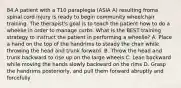 84.A patient with a T10 paraplegia (ASIA A) resulting froma spinal cord injury is ready to begin community wheelchair training. The therapist's goal is to teach the patient how to do a wheelie in order to manage curbs. What is the BEST training strategy to instruct the patient in performing a wheelie? A. Place a hand on the top of the handrims to steady the chair while throwing the head and trunk forward. B. Throw the head and trunk backward to rise up on the large wheels C. Lean backward while moving the hands slowly backward on the rims D. Grasp the handrims posteriorly, and pull them forward abruptly and forcefully