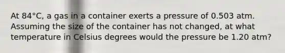 At 84°C, a gas in a container exerts a pressure of 0.503 atm. Assuming the size of the container has not changed, at what temperature in Celsius degrees would the pressure be 1.20 atm?