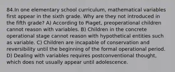 84.In one elementary school curriculum, mathematical variables first appear in the sixth grade. Why are they not introduced in the fifth grade? A) According to Piaget, preoperational children cannot reason with variables. B) Children in the concrete operational stage cannot reason with hypothetical entities such as variable. C) Children are incapable of conservation and reversibility until the beginning of the formal operational period. D) Dealing with variables requires postconventional thought, which does not usually appear until adolescence.