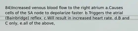 84)Increased venous blood flow to the right atrium a.Causes cells of the SA node to depolarize faster. b.Triggers the atrial (Bainbridge) reflex. c.Will result in increased heart rate. d.B and C only, e.all of the above,
