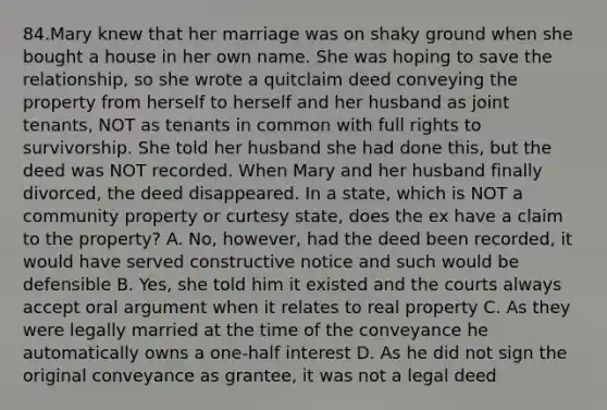 84.Mary knew that her marriage was on shaky ground when she bought a house in her own name. She was hoping to save the relationship, so she wrote a quitclaim deed conveying the property from herself to herself and her husband as joint tenants, NOT as tenants in common with full rights to survivorship. She told her husband she had done this, but the deed was NOT recorded. When Mary and her husband finally divorced, the deed disappeared. In a state, which is NOT a community property or curtesy state, does the ex have a claim to the property? A. No, however, had the deed been recorded, it would have served constructive notice and such would be defensible B. Yes, she told him it existed and the courts always accept oral argument when it relates to real property C. As they were legally married at the time of the conveyance he automatically owns a one-half interest D. As he did not sign the original conveyance as grantee, it was not a legal deed