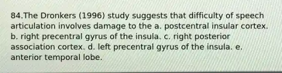 84.The Dronkers (1996) study suggests that difficulty of speech articulation involves damage to the a. postcentral insular cortex. b. right precentral gyrus of the insula. c. right posterior association cortex. d. left precentral gyrus of the insula. e. anterior temporal lobe.