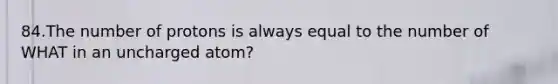 84.The number of protons is always equal to the number of WHAT in an uncharged atom?