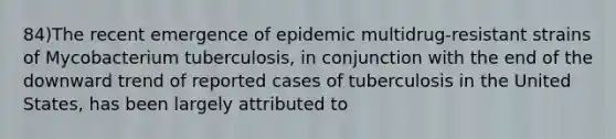 84)The recent emergence of epidemic multidrug-resistant strains of Mycobacterium tuberculosis, in conjunction with the end of the downward trend of reported cases of tuberculosis in the United States, has been largely attributed to