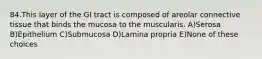 84.This layer of the GI tract is composed of areolar connective tissue that binds the mucosa to the muscularis. A)Serosa B)Epithelium C)Submucosa D)Lamina propria E)None of these choices