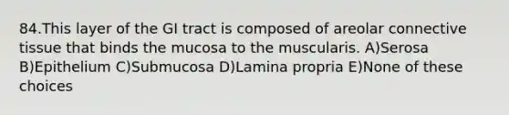 84.This layer of the GI tract is composed of areolar connective tissue that binds the mucosa to the muscularis. A)Serosa B)Epithelium C)Submucosa D)Lamina propria E)None of these choices