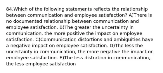 84.Which of the following statements reflects the relationship between communication and employee satisfaction? A)There is no documented relationship between communication and employee satisfaction. B)The greater the uncertainty in communication, the more positive the impact on employee satisfaction. C)Communication distortions and ambiguities have a negative impact on employee satisfaction. D)The less the uncertainty in communication, the more negative the impact on employee satisfaction. E)The less distortion in communication, the less employee satisfaction