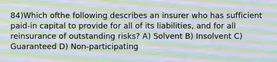 84)Which ofthe following describes an insurer who has sufficient paid-in capital to provide for all of its liabilities, and for all reinsurance of outstanding risks? A) Solvent B) Insolvent C) Guaranteed D) Non-participating