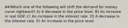 84)Which one of the following will shift the demand for money curve rightward? A) A decrease in the price level. B) An increase in real GDP. C) An increase in the interest rate. D) A decrease in the interest rate. E) An increase in the price level.