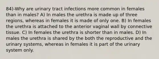 84)-Why are urinary tract infections more common in females than in males? A) In males the urethra is made up of three regions, whereas in females it is made of only one. B) In females the urethra is attached to the anterior vaginal wall by connective tissue. C) In females the urethra is shorter than in males. D) In males the urethra is shared by the both the reproductive and the urinary systems, whereas in females it is part of the urinary system only.