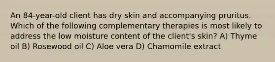 An 84-year-old client has dry skin and accompanying pruritus. Which of the following complementary therapies is most likely to address the low moisture content of the client's skin? A) Thyme oil B) Rosewood oil C) Aloe vera D) Chamomile extract