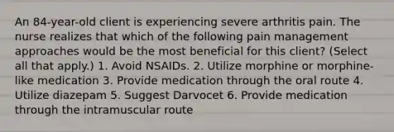 An 84-year-old client is experiencing severe arthritis pain. The nurse realizes that which of the following pain management approaches would be the most beneficial for this client? (Select all that apply.) 1. Avoid NSAIDs. 2. Utilize morphine or morphine-like medication 3. Provide medication through the oral route 4. Utilize diazepam 5. Suggest Darvocet 6. Provide medication through the intramuscular route