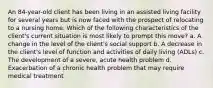 An 84-year-old client has been living in an assisted living facility for several years but is now faced with the prospect of relocating to a nursing home. Which of the following characteristics of the client's current situation is most likely to prompt this move? a. A change in the level of the client's social support b. A decrease in the client's level of function and activities of daily living (ADLs) c. The development of a severe, acute health problem d. Exacerbation of a chronic health problem that may require medical treatment