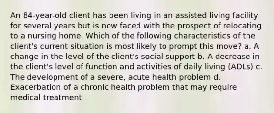 An 84-year-old client has been living in an assisted living facility for several years but is now faced with the prospect of relocating to a nursing home. Which of the following characteristics of the client's current situation is most likely to prompt this move? a. A change in the level of the client's social support b. A decrease in the client's level of function and activities of daily living (ADLs) c. The development of a severe, acute health problem d. Exacerbation of a chronic health problem that may require medical treatment